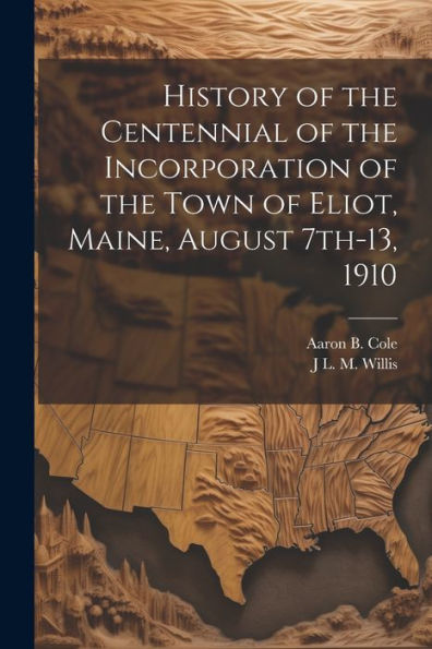 History Of The Centennial Of The Incorporation Of The Town Of Eliot, Maine, August 7Th-13, 1910 - 9781022202856