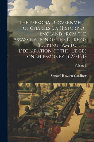 The Personal Government Of Charles I, A History Of England From The Assassination Of The Duke Of Buckingham To The Declaration Of The Judges On Ship-Money, 1628-1637; Volume 1 - 9781022203006