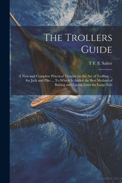 The Trollers Guide; A New And Complete Practical Treatise On The Art Of Trolling ... For Jack And Pike ... To Which Is Added The Best Method Of Baiting And Laying Lines For Large Eels - 9781022203334