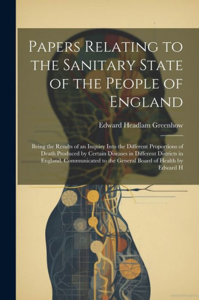 Papers Relating To The Sanitary State Of The People Of England; Being The Results Of An Inquiry Into The Different Proportions Of Death Produced By ... To The General Board Of Health By Edward H - 9781022203723