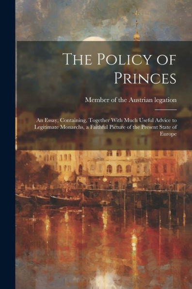 The Policy Of Princes; An Essay, Containing, Together With Much Useful Advice To Legitimate Monarchs, A Faithful Picture Of The Present State Of Europe - 9781022204720