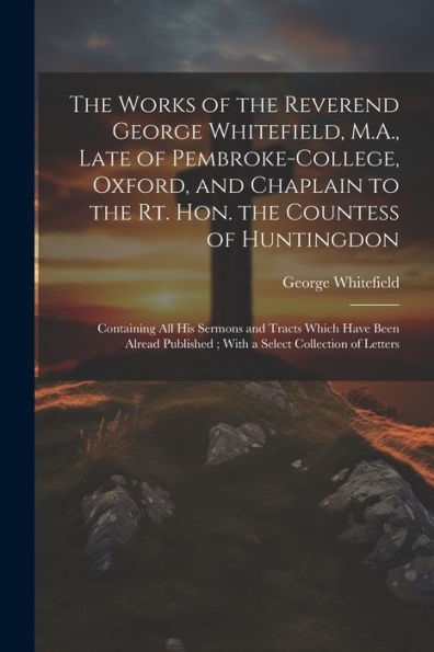 The Works Of The Reverend George Whitefield, M.A., Late Of Pembroke-College, Oxford, And Chaplain To The Rt. Hon. The Countess Of Huntingdon: ... With A Select Collection Of Letters - 9781022206038