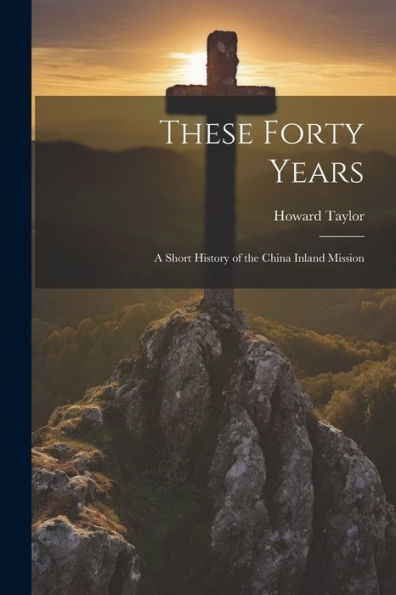 These Forty Years; A Short History Of The China Inland Mission - 9781022206304