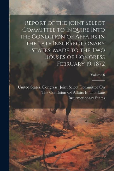 Report Of The Joint Select Committee To Inquire Into The Condition Of Affairs In The Late Insurrectionary States, Made To The Two Houses Of Congress February 19, 1872; Volume 6 - 9781022206649