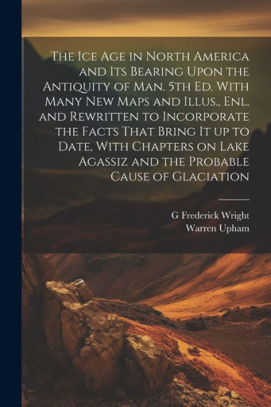 The Ice Age In North America And Its Bearing Upon The Antiquity Of Man. 5Th Ed. With Many New Maps And Illus., Enl. And Rewritten To Incorporate The ... Agassiz And The Probable Cause Of Glaciation - 9781022206724