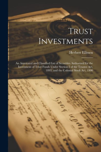 Trust Investments: An Annotated And Classified List Of Securities Authorised For The Investment Of Trust Funds Under Section I Of The Trustee Act, 1893, And The Colonial Stock Act, 1900 - 9781022207189