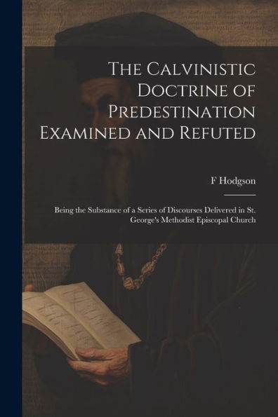 The Calvinistic Doctrine Of Predestination Examined And Refuted: Being The Substance Of A Series Of Discourses Delivered In St. George's Methodist Episcopal Church - 9781022207332