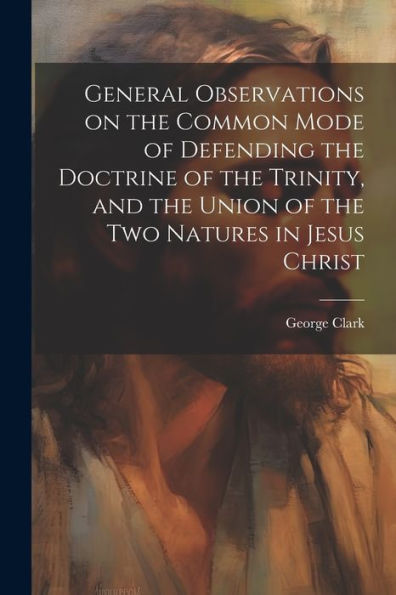 General Observations On The Common Mode Of Defending The Doctrine Of The Trinity, And The Union Of The Two Natures In Jesus Christ - 9781022207400