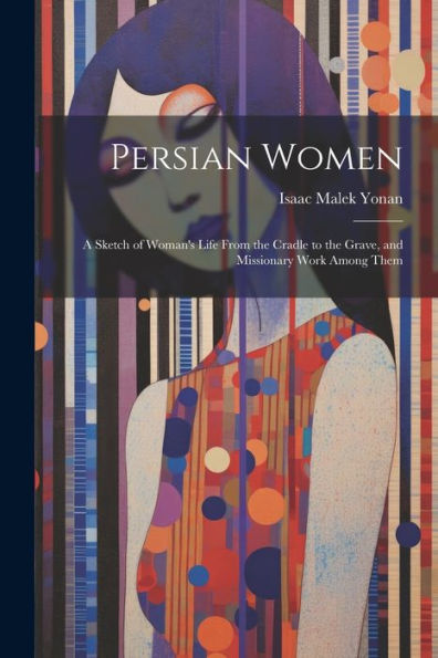 Persian Women: A Sketch Of Woman's Life From The Cradle To The Grave, And Missionary Work Among Them - 9781022214248