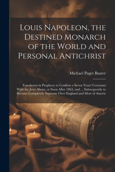 Louis Napoleon, The Destined Monarch Of The World And Personal Antichrist: Foreshown In Prophecy To Confirm A Seven Years' Covenant With The Jews ... Supreme Over England And Most Of Americ - 9781022214392