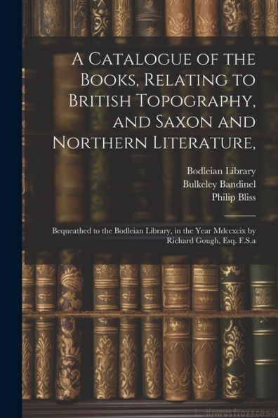 A Catalogue Of The Books, Relating To British Topography, And Saxon And Northern Literature,: Bequeathed To The Bodleian Library, In The Year Mdccxcix By Richard Gough, Esq. F.S.A - 9781022214408