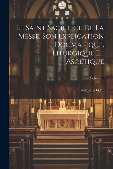 Le Saint Sacrifice De La Messe, Son Explication Dogmatique, Liturgique Et Ascétique; Volume 1 (French Edition)