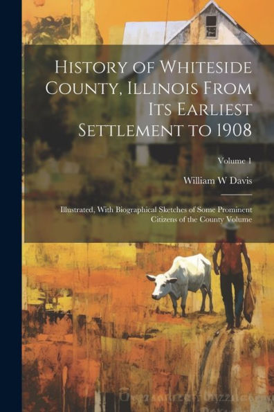 History Of Whiteside County, Illinois From Its Earliest Settlement To 1908: Illustrated, With Biographical Sketches Of Some Prominent Citizens Of The County Volume; Volume 1