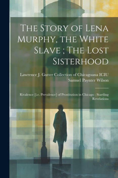 The Story Of Lena Murphy, The White Slave; The Lost Sisterhood: Rivalence [I.E. Prevalence] Of Prostitution In Chicago: Startling Revelations