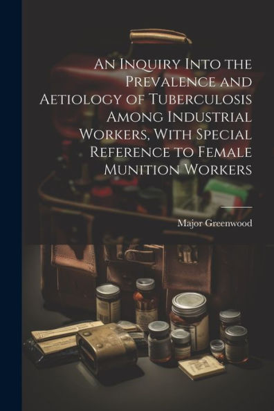 An Inquiry Into The Prevalence And Aetiology Of Tuberculosis Among Industrial Workers, With Special Reference To Female Munition Workers - 9781022216761