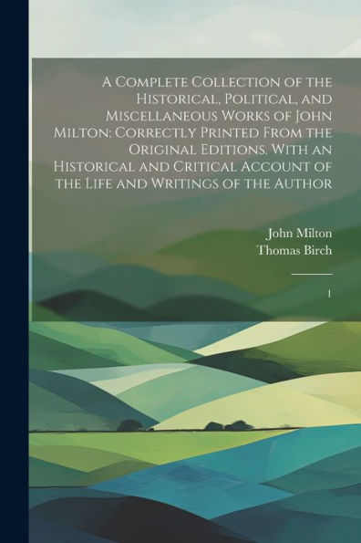 A Complete Collection Of The Historical, Political, And Miscellaneous Works Of John Milton: Correctly Printed From The Original Editions. With An ... Of The Life And Writings Of The Author: 1