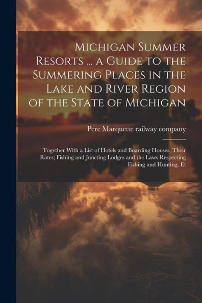 Michigan Summer Resorts ... A Guide To The Summering Places In The Lake And River Region Of The State Of Michigan; Together With A List Of Hotels And ... The Laws Respecting Fishing And Hunting, Et