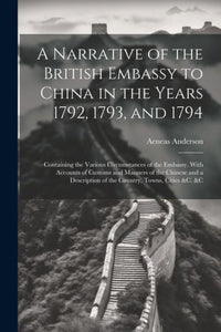 A Narrative Of The British Embassy To China In The Years 1792, 1793, And 1794; Containing The Various Circumstances Of The Embassy, With Accounts Of ... Of The Country, Towns, Cities &C. &C