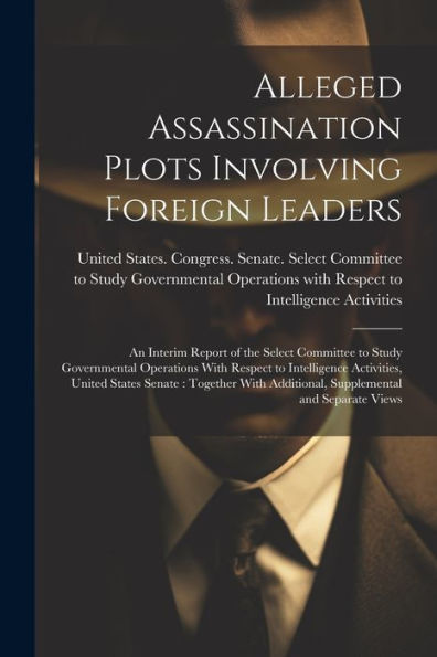 Alleged Assassination Plots Involving Foreign Leaders: An Interim Report Of The Select Committee To Study Governmental Operations With Respect To ... Additional, Supplemental And Separate Views - 9781022218727