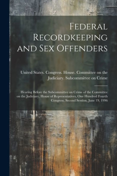 Federal Recordkeeping And Sex Offenders: Hearing Before The Subcommittee On Crime Of The Committee On The Judiciary, House Of Representatives, One ... Congress, Second Session, June 19, 1996 - 9781022220621