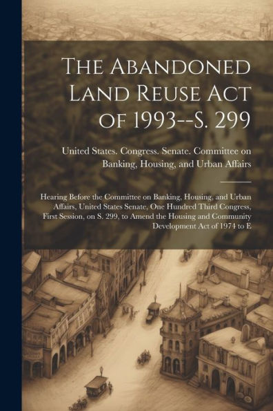 The Abandoned Land Reuse Act Of 1993--S. 299: Hearing Before The Committee On Banking, Housing, And Urban Affairs, United States Senate, One Hundred ... And Community Development Act Of 1974 To E