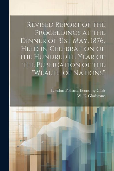 Revised Report Of The Proceedings At The Dinner Of 31St May, 1876, Held In Celebration Of The Hundredth Year Of The Publication Of The "Wealth Of Nations" - 9781022220966