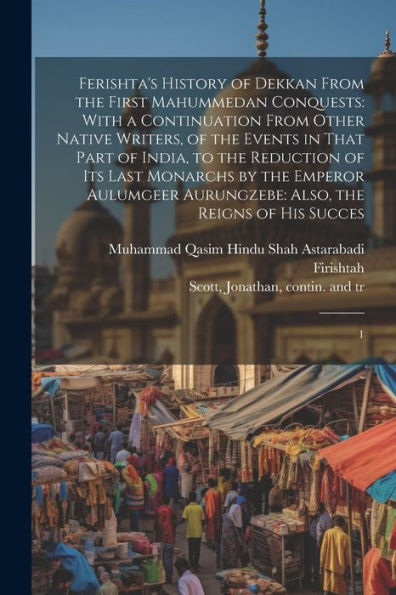 Ferishta's History Of Dekkan From The First Mahummedan Conquests: With A Continuation From Other Native Writers, Of The Events In That Part Of India, ... Aurungzebe: Also, The Reigns Of His Succes: 1