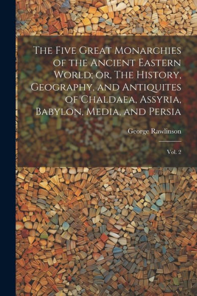 The Five Great Monarchies Of The Ancient Eastern World; Or, The History, Geography, And Antiquites Of Chaldaea, Assyria, Babylon, Media, And Persia: Vol. 2 - 9781022221536