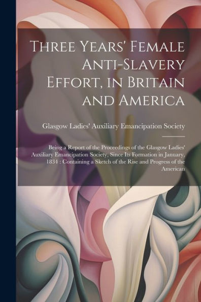 Three Years' Female Anti-Slavery Effort, In Britain And America: Being A Report Of The Proceedings Of The Glasgow Ladies' Auxiliary Emancipation ... Of The Rise And Progress Of The American