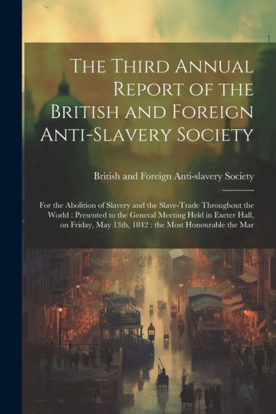The Third Annual Report Of The British And Foreign Anti-Slavery Society: For The Abolition Of Slavery And The Slave-Trade Throughout The World: ... May 13Th, 1842: The Most Honourable The Mar - 9781022223004