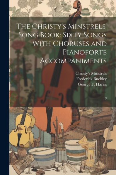 The Christy's Minstrels' Song Book: Sixty Songs With Choruses And Pianoforte Accompaniments: 3 - 9781022223349