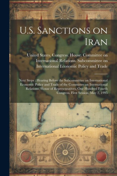 U.S. Sanctions On Iran: Next Steps: Hearing Before The Subcommittee On International Economic Policy And Trade Of The Committee On International ... Fourth Congress, First Session, May 2, 1995 - 9781022225282