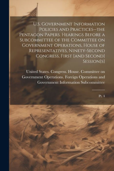 U.S. Government Information Policies And Practices--The Pentagon Papers. Hearings Before A Subcommittee Of The Committee On Government Operations, ... First [And Second] Session[S]: Pt. 4