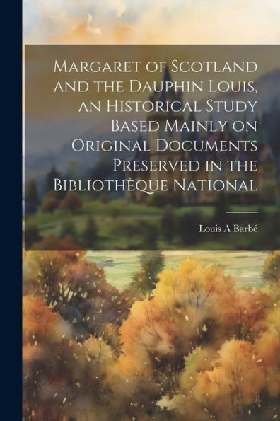 Margaret Of Scotland And The Dauphin Louis, An Historical Study Based Mainly On Original Documents Preserved In The Bibliothèque National - 9781022227811