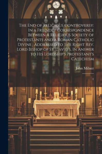 The End Of Religious Controversy: In A Friendly Correspondence Between A Religious Society Of Protestants And A Roman Catholic Divine; Addressed To ... To His Lordship's Protestant's Catechism: 1