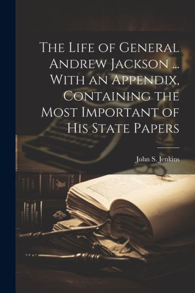 The Life Of General Andrew Jackson ... With An Appendix, Containing The Most Important Of His State Papers