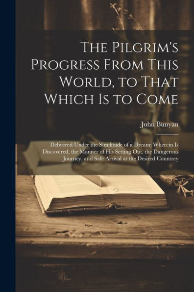 The Pilgrim's Progress From This World, To That Which Is To Come: Delivered Under The Similitude Of A Dream; Wherein Is Discovered, The Manner Of His ... And Safe Arrival At The Desired Countrey