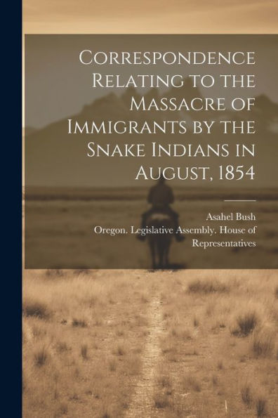 Correspondence Relating To The Massacre Of Immigrants By The Snake Indians In August, 1854