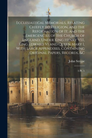 Ecclesiastical Memorials, Relating Chiefly To Religion, And The Reformation Of It, And The Emergencies Of The Church Of England, Under King Henry ... Original Papers, Records, &C: 3 Pt. 1