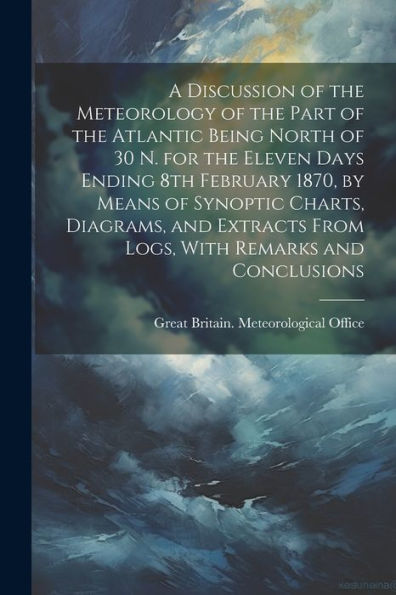 A Discussion Of The Meteorology Of The Part Of The Atlantic Being North Of 30 N. For The Eleven Days Ending 8Th February 1870, By Means Of Synoptic ... From Logs, With Remarks And Conclusions