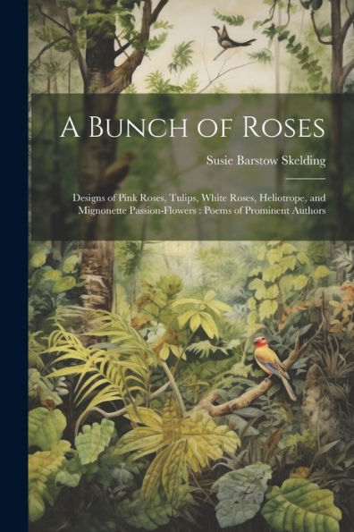 A Bunch Of Roses: Designs Of Pink Roses, Tulips, White Roses, Heliotrope, And Mignonette Passion-Flowers: Poems Of Prominent Authors
