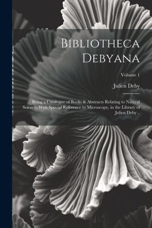 Bibliotheca Debyana: Being A Catalogue Of Books & Abstracts Relating To Natural Science, With Special Reference To Microscopy, In The Library Of Julien Deby ..; Volume 1