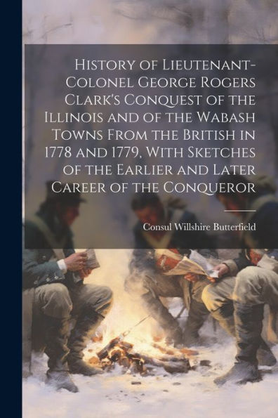 History Of Lieutenant-Colonel George Rogers Clark's Conquest Of The Illinois And Of The Wabash Towns From The British In 1778 And 1779, With Sketches Of The Earlier And Later Career Of The Conqueror