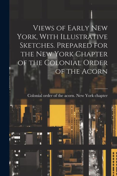 Views Of Early New York, With Illustrative Sketches. Prepared For The New York Chapter Of The Colonial Order Of The Acorn