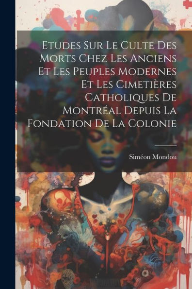 Etudes Sur Le Culte Des Morts Chez Les Anciens Et Les Peuples Modernes Et Les Cimetières Catholiques De Montréal Depuis La Fondation De La Colonie (French Edition)