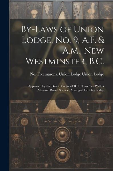 By-Laws Of Union Lodge, No. 9, A.F. & A.M., New Westminster, B.C.: Approved By The Grand Lodge Of B.C.: Together With A Masonic Burial Service, Arranged For This Lodge