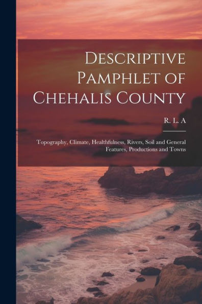 Descriptive Pamphlet Of Chehalis County: Topography, Climate, Healthfulness, Rivers, Soil And General Features, Productions And Towns