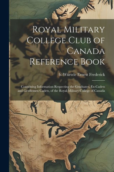 Royal Military College Club Of Canada Reference Book: Containing Information Respecting The Graduates, Ex-Cadets And Gentlemen Cadets, Of The Royal Military College Of Canada