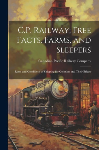 C.P. Railway; Free Facts, Farms, And Sleepers: Rates And Conditions Of Shipping For Colonists And Their Effects