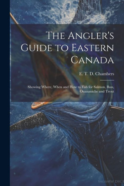 The Angler's Guide To Eastern Canada: Showing Where, When And How To Fish For Salmon, Bass, Ouananiche And Trout